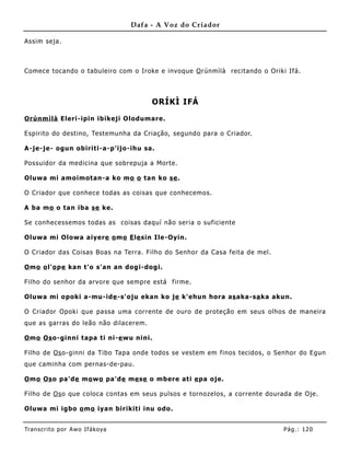 Dafa - A Voz do Criador

Assim seja.



Comece tocando o tabuleiro com o Iroke e invoque O rúnmìlà recitando o Oriki Ifá.



                                        ORÍKÌ IFÁ

Orúnm ìlà Eleri-ipin ibikeji Olodumare.

Espirito do destino, Testemunha da Criação, segundo para o Criador.

A-je-je- ogun obiriti-a-p'ijo-ihu sa.

Possuidor da medicina que sobrepuja a Morte.

Oluwa mi amoimotan-a ko mo o tan ko se .

O Criador que conhece todas as coisas que conhecemos.

A ba mo o tan iba se ke.

Se conhecessemos todas as coisas daquí não seria o suficiente

Oluwa mi Olowa aiyere o mo E le sin Ile-Oyin.

O Criador das Coisas Boas na Terra. Filho do Senhor da Casa feita de mel.

O mo o l'o pe kan t'o s'an an dogi-dogi.

Filho do senhor da arvore que sempre está firme.

Oluwa mi opoki a-mu-ide -s'oju ekan ko je k'ehun hora as aka-sa ka akun.

O Criador Opoki que passa uma corrente de ouro de proteção em seus olhos de maneira
que as garras do leão não dilacerem.

O mo Os o-ginni tapa ti ni-e wu nini.

Filho de Os o-ginni da Tibo Tapa onde todos se vestem em finos tecidos, o Senhor do Egun
que caminha com pernas-de-pau.

O mo Os o pa'de mo wo pa'de me se o mbere ati e pa oje.

Filho de Os o que coloca contas em seus pulsos e tornozelos, a corrente dourada de Oje.

Oluwa mi igbo o mo iyan birikiti inu odo.


Tran s cri t o por A wo If ákoya                                            Pág .: 12 0
 