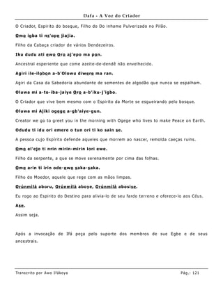 Dafa - A Voz do Criador

O Criador, Espirito do bosque, Filho do Do inhame Pulverizado no Pilão.

O mo igba ti ns 'ope jiajia.

Filho da Cabaça criador de vários Dendezeiros.

Iku dudu ati e wo O ro aj'epo ma po n.

Ancestral esperiente que come azeite- de-dendê não envelhecido.

Agiri ile-ilo bo n a-b'Olowu diwe re ma ran.

Agiri da Casa da Sabedoria abundante de sementes de algodão que nunca se espalham.

Oluwa mi a-to-iba-jaiye O ro a-b'iku-j'igbo.

O Criador que vive bem mesmo com o Espirito da Morte se esgueirando pelo bosque .

Oluwa mi Ajiki oge ge a-gb'aiye-gun.

Creator we go to greet you in the morning with Ogege who lives to make Peace on Earth.

Odudu ti idu ori emere o tun ori ti ko sain s e.

A pessoa cujo Espírito defende aqueles que morrem ao nascer, remolda caeças ruins.

O mo el'ejo ti nrin mirin-mirin lori ewe.

Filho da serpente, a que se move serenamente por cima das folhas.

O mo arin ti irin ode-o wo s aka-s aka.

Filho do Moedor, aquele que rege com as mãos limpas.

Orúnm ìlà aboru, Orúnm ìlà aboye, Orúnmìlà abosise .

Eu rogo ao Espirito do Destino para alivia-lo de seu fardo terreno e oferece-lo aos Céus.

Ase .

Assim seja.



Após a invocação de Ifá peça pelo suporte dos me mbros de sue Egbe e de seus
ancestrais.




Tran s cri t o por A wo If ákoya                                              Pág .: 12 1
 