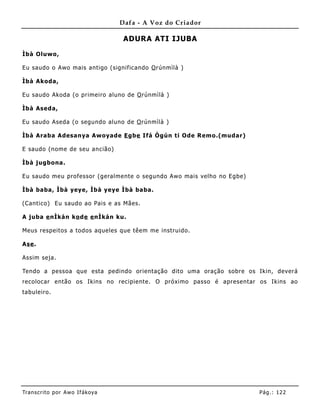 Dafa - A Voz do Criador

                                    ADURA ATI IJUBA

Ìbà Oluwo,

Eu saudo o Awo mais antigo (significando O rúnmìlà )

Ìbà Akoda,

Eu saudo Akoda (o primeiro aluno de O rúnmìlà )

Ìbà Aseda,

Eu saudo Aseda (o segundo aluno de O rúnmìlà )

Ìbà Araba Adesanya Awoyade E gbe Ifá Ògún ti Ode Remo.(mudar)

E saudo (nome de seu ancião)

Ìbà jugbona.

Eu saudo me u professor (geralmente o segundo Awo mais velho no Egbe)

Ìbà baba, Ìbà yeye, Ìbà yeye Ìbà baba.

(Cantico) Eu saudo ao Pais e as Mães.

A juba e nÌkán ko de e nÌkán ku.

Meus respeitos a todos aqueles que têem me instruido.

Ase .

Assim seja.

Tendo a pessoa que esta pedindo orientação dito uma oração sobre os Ikin, deverá
recolocar então os Ikins no recipiente. O próximo passo é apresentar os Ikins ao
tabuleiro.




Tran s cri t o por A wo If ákoya                                        Pág .: 12 2
 