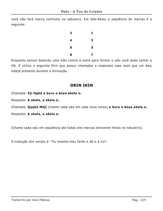 Dafa - A Voz do Criador

você não fará marca nenhuma no tabuleiro. Em Ode-Re mo a seqüência de marcas é a
seguinte:

                                        2          1

                                        4          3

                                        6          5

                                        8          7
Enquanto estiver batendo uma mão contra a outra para formar o odu você pode cantar a
Ifá. É utilizo o seguinte Orin que possui chamadas e respostas caso mais que um Awo
esteja presente durante a divinação.



                                        ORIN IKIN

Chamada: Eji Ogbè a buru a boye akala o.

Resposta: A akala, a akala o.

Chamada: O ye kú Méjì (chame cada odu em cada novo verso) a buru a boye akala o.

Resposta: A akala, a akala o.



(Chame cada odu em seqüência até todas oito marcas estiverem feitas no tabuleiro).



A tradução dos versos é: “Eu levanto meu fardo e dô-o à luz”.




Tran s cri t o por A wo If ákoya                                           Pág .: 12 4
 