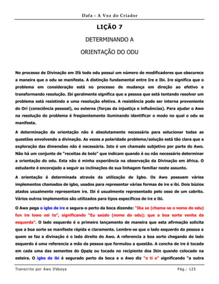 Dafa - A Voz do Criador

                                          LIÇÃO 7

                                    DETERMINANDO A

                                   ORIENTAÇÃO DO ODU


No processo de Divinação em Ifá todo odu possui um número de modíficadores que obscurece
a maneira que o odu se manifesta. A distinção fundamental entre Ire e Ibi. Ire significa que o
problema em consideração está no processo de mudança em direção ao efetivo e
transformando resolução. Ibi geralmente significa que a pessoa que está tentando resolver um
problema está resistindo a uma resolução efetiva. A resistência pode ser interna proveniente
do Orí (consciência pessoal), ou externa (forças da injustiça e influências). Para ajudar o Awo
na resolução do problema é freqüentemente iluminando identificar o modo no qual o odu se
manifesta.

A determinação da orientação não é absolutamente necessária para solucionar todas as
questões envolvendo a divinação. As vezes a polaridade problema/solução está tão clara que a
exploração das dimensões não é necessária. Isto é um chamado subjetivo por parte do Awo.
Não há um conjunto de “receitas de bolo” que indicam quando é ou não necessário determinar
a orientação do odu. Esta não é minha experiência na observação da Divinação em áfrica. O
estudante é encorajado a seguir as inclinações de sua linhagem familiar neste assunto.

A orientação é determinada através da utilização de Igbo. Os Awo possuem vários
implementos chamados de igbo, usados para representar várias formas de ire e ibi. Dois búzios
atados usualmente representam ire. Ibi é usualmente representado pelo osso de um cabrito.
Vários outros implementos são utilizados para tipos específicos de ire e ibi.

O Awo pega o igbo de ire e segura-o perto da boca dizendo: “Iba se (chama-se o nome do odu)
fun ire lowo osi to”, significando “Eu saúdo (nome do odu); que a boa sorte venha da
esquerda”. O lado esquerdo é o primeiro lançamento de maneira que esta afirmação solicita
que a boa sorte se manifeste rápida e claramente. Lembre-se que o lado esquerdo da pessoa a
quem se faz a divinação é o lado direito do Awo. A referencia a boa sorte chegando do lado
esquerdo é uma referencia a mão da pessoa que formulou a questão. A concha de ire é tocada
em cada uma das sementes do Opele ou tocada no recipiente dos Ikin quando colocado na
esteira. O igbo de ibi é segurado perto da boca e o Awo diz “o ti o” significando “a outra

Tran s cri t o por A wo If ákoya                                                 Pág .: 12 5
 
