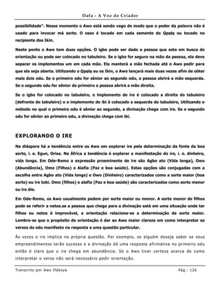 Dafa - A Voz do Criador

possibilidade”. Nesse momento o Awo está sendo vago de modo que o poder da palavra não é
usado para invocar má sorte. O osso é tocado em cada semente do Opele ou tocado no
recipiente dos Ikin.

Neste ponto o Awo tem duas opções. O igbo pode ser dado a pessoa que esta em busca de
orientação ou pode ser colocado no tabuleiro. Se o igbo for seguro na mão da pessoa, ela deve
separar os implementos um em cada mão. Ela manterá a mão fechada até o Awo pedir para
que ela seja aberta. Utilizando o Opele ou os Ikin, o Awo lançará mais duas vezes afim de obter
mais dois odu. Se o primeiro odu for sênior ao segundo odu, a pessoa abrirá a mão esquerda.
Se o segundo odu for sênior do primeiro a pessoa abrirá a mão direita.

Se o igbo for colocado no tabuleiro, o implemento de ire é colocado a direita do tabuleiro
(defronte do tabuleiro) e o implemento de ibi é colocado a esquerda do tabuleiro, Utilizando o
método no qual o primeiro odu é sênior ao segundo, a divinação chega com ire. Se o segundo
odu for sênior ao primeiro odu, a divinação chega com ibi.



EXPLORANDO O IRE

Na diáspora há a tendência entre os Awo em explorar ire pela determinação da fonte da boa
sorte, i. e. Egun, Orisa. Na África a tendência é explorar a manifestação do ire, i. e. dinheiro,
vida longa. Em Ode-Remo a expressão proeminente de ire são Agbo ato (Vida longa), Owo
(Abundância), Omo (Filhos) e Alafia (Paz e boa saúde). Estas opções são conjugadas com a
escolha entre Agbo ato (Vida longa) e Owo (Dinheiro) caracterizados como a sorte maior (boa
sorte) ou ire tobi. Omo (filhos) e alafia (Paz e boa saúde) são caracterizados como sorte menor
ou ire die.

Em Ode-Remo, os Awo usualmente pedem por sorte maior ou menor. A sorte menor de filhos
pode se referir a netos.se a pessoa que chega para a divinação está em uma situação onde ter
filhos ou netos é improvável, a orientação relaciona-se a determinação da sorte maior.
Lembre-se que o propósito da orientação é dar ao Awo maior clareza em como interpretar os
versos do odu manifesto na resposta a uma questão particular.

Às vezes o ire implica na própria questão. Por exemplo, se alguém deseja saber se seus
empreendimentos terão sucesso e a divinação dá uma resposta afirmativa no primeiro odu
então é claro que o ire chega em abundância. Se o Awo tiver certeza acerca de como
interpretar o verso não será necessário pedir orientação.

Tran s cri t o por A wo If ákoya                                                   Pág .: 12 6
 
