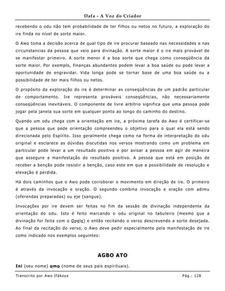 Dafa - A Voz do Criador

recebendo o odu não tem probabilidade de ter filhos ou netos no futuro, a exploração do
ire finda no nível de sorte maior.

O Awo toma a decisão acerca de qual tipo de ire procurar baseado nas necessidades e nas
circunstancias da pessoa que veio para divinação. A sorte maior é o ire mais provável de
se manifestar primeiro. A sorte menor é a boa sorte que chega como conseqüência da
sorte maior. Por exemplo, fina nças abundantes podem levar a boa saúde ou pode levar a
oportunidade de engravidar. Vida longa pode se tornar base de uma boa saúde ou a
possibilidade de ter mais filhos ou netos.

O propósito da exploração do ire é determinar as conseqüê ncias de um padrão particular
de   comportamento.          Ire   representa   prováveis   conseqüências,   não   necessariamente
conseqüê ncias inevitáveis. O componente de livre arbítrio significa que uma pessoa pode
jogar pela janela sua sorte em qualquer ponto ao longo do caminho do destino.

Quando um odu chega com a orientação em ire, a próxima tarefa do Awo é certificar-se
que a pessoa que pede orientação compreendeu o objetivo para o qual ela está sendo
direcionada pelo Espírito. Isso geralmente chega como na forma de interpretação do odu
original e esclarece as dúvidas discutidas nos versos mostrando como um problema em
particular pode levar a um resultado positivo e por avisar a pessoa em agir de maneira
que assegure a manifestação do resultado positivo. A pessoa que está em posição de
receber a benção pode resistir a benção, caso este em que a possibilidade de resolução e
elevação é perdida.

Há dois caminhos que o Awo pode corroborar o movimento em direção de ire. O primeiro
é através da invocação e oração. O segundo combina invocação e oração com adimu
(oferendas preparadas) ou eje (sangue).

Invocações por ire devem ser feitas no fim da sessão de divinação independente da
orientação do odu. Isto é feito marcando o odu original no tabuleiro (mesmo que a
divinação for feita com o O pe le ) e então recitando o verso descrevendo a sorte desejada.
Ao final da recitação do verso, o Awo deve pedir especialme nte pela manifestação de ire
como indicado nos exemplos seguintes:



                                                AGBO ATO

Ini (seu nome) o mo (nome de seus pais espirituais) .

Tran s cri t o por A wo If ákoya                                                      Pág .: 12 8
 