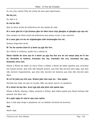 Dafa - A Voz do Criador

Eu sou (seu nome) filho de (nome de seus pais espirituais).

Mo be yin,

Eu rogo a ti,

Ki nle'ke Òdí.

Que se eleve acima da disfortuna em seu tempo de vida.

Ki o maa gbe'mi n'ija kiemaa gbe mi leke isoro lojo gbogbo ni gbogbo ojo aye mi.

Para sempre se eleve acima da disfortuna que possa cruzar o seu caminho.

Ki o maa gbe ire ko mi nigbabogbo tabi kiemaagbe fun mi.

Sempre traga boa sorte.

Bi 'ku ba sunmo itosi ki e bami ye o jo iku fun.

SE a Morte é vindoura, ajude-nos a afasta-la.

Odun tiatibi mi sinu aye ki o bami ye o jo iku fun ara mi ati awo n o mo mi ti mo
bi. Kiamaku ni kekere, kiamaku iku ina, kiamaku iku oro, kiamaku iku e jo,
Kiamaku sinu omi.

Afaste a Morte de todos os meus filhos e afaste a Morte de todos aqueles que incluimos
em nossas preces. Que eles não faleçam jovens, que eles não morram pelo fogo, que eles
não morram tragicamente, que eles não morram em desonra que eles não morram pela
água.

Ni nri'di joko pe nile aye. Kie ma je ki nba wo n ku - Iku ajo ku.

Permita-nos estar em paz no mundo. Não nos deixe morrer na epidemia.

Ki o bami ka'wo Iku. Arun e jo o fo o fo e fun edi apeta os o.

Afaste a Morte, doença, litígio, prejuizo e feitiço. Que todos queles que fazem feitiços não
possam nos fazer mal.

Ki o je ki ngbo ki nto ki npa ewu se hin.

Que a vida seja longa e possamos ver os cabelos tornarem- se brancos.

Ase

Assim seja.


Tran s cri t o por A wo If ákoya                                               Pág .: 12 9
 