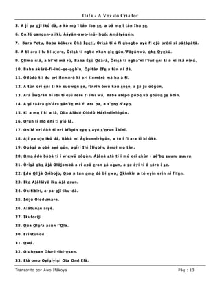 Dafa - A Voz do Criador

5 . A jí pa o jï ikú d à , a kò mo ï t á n iba s e , a bá m o ï tá n Iba s e .

6 . Onílé g a ng a n-a jíkí, Àá y á n-a wo -inú- ibg ó , Amá iy ég én.

7 . B a ra P et u, Ba ba k éke ré Òké Ìg e t í, Òrì s à t í ó fi g bo g bo a y é fi o jú o ró rì sí p á tá p á t á .

8 . A bi a ra í lu bí a je re, Òrì s à t í ng b é nka n o le g ún,' Fá g únw à , o ko O ye kú.

9 . O lïmú nlá , a bï' ni má rù, Ba ba Ès ù O d à rà , Òrìs à t í ng ba' ni l' ïw ï e ni t í ó ní ìkà nínú.

10 . Ba ba a ké ré- fi-inú- s e- o g bïn, Òp ìt à n I fe a fún ni d á .

11 . Òd ùd ù t íí d u o rí ìlé mèr è kí o rí ìlém èr è má ba á fï .

12 . A t ún o rí e ni t í kò sunw o n s e, fïnrïn ò w ú ka n s o s o , a já ju o ò g ùn,

13 . Ará Ìw o rà n ní ibi tí o jú re re t i ímï w á , B a ba el ép o p úp o kò g búd o je àd ín.

14 . A y ï tá á rá g b' á ra s á n' le má fi a ra pa , a s' o r o d 'a y o .

15 . K í a mo ï kí a là , O ba Alá d é Oló d ù Má r ìnd ínló g ún.

16 . O run lï mo e ni t i y íó là .

17 . Onílé o rí ò kè t í nrí à fò p in e ye s 'a y é s 'o run Ìbíní .

18 . Ají p a o jo ikú d à , Bà bá mi Àg b o nnìrèg ún, a t ó í fi a ra tì bí ò kè .

19 . O g ág á a g bé ay é g ún, a g írí Ilé Ìlïg bïn, à mo i m o t á n.

20 . O mo àd ó bà bà t í í w ' e w ù oò g ùn, Àjà nà e tà tí í mú o rí e kùn í s è' bo s uuru s uuru.

21 . Òrìs à o ko à já Oló jo mbá a rí a p á e ra n s á o g un, a s e èy í t í ó s ò ro í s e.

22 . E d ú O lïjà Orìbo jo , O ba a t un o m o d á bí e w u, O kinkin a t ó ey ín e rin ní fif o n.

23 . Iko Ajà lá iy é iko Ajà o run.

24 . Òkít íbìrí, a -p a -o jï- iku-d à .

25 . Iríjú Olo d uma re .

26 . Alá t uns e a iy é.

27 . Ikufo ri ji

28 . O ba O lo fa a sùn l' O la .

30 . E rint und e.

31 . O w á .

32 . Olube sa n Olu- li-ibi- e sa n.

33 . E là o mo Oy íg íy ìg í O ta Omi E là .

Tran s cri t o por A wo If ákoya                                                                       Pág .: 13
 