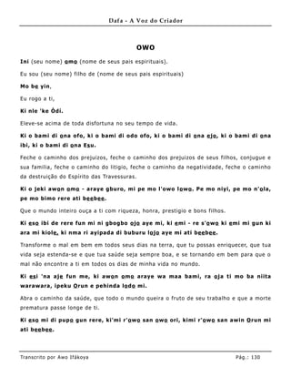Dafa - A Voz do Criador



                                             OWO

Ini (seu nome) o mo (nome de seus pais espirituais) .

Eu sou (seu nome) filho de (nome de seus pais espirituais)

Mo be yin,

Eu rogo a ti,

Ki nle 'ke Òdí.

Eleve-se acima de toda disfortuna no seu tempo de vida.

Ki o bami di o na ofo, ki o bami di odo ofo, ki o bami di o na e jo , ki o bami di o na
ibi, ki o bami di o na Es u.

Feche o caminho dos prejuizos, feche o caminho dos prejuizos de seus filhos, conj ugue e
sua familia, feche o caminho do litigio, feche o caminho da negatividade, feche o caminho
da destruição do Espírito das Travessuras.

Ki o jeki aw o n o mo - araye gburo, mi pe mo l'owo l o wo . Pe mo niyi, pe mo n' o la,
pe mo bimo rere ati bee bee .

Que o mundo inteiro ouça a ti com riqueza, honra, prestigio e bons filhos.

Ki e so ibi de rere fun mi ni gbogbo o jo aye mi, ki e mi - re s'o wo ki e mi mi gun ki
ara mi kiole, ki nma ri ayipada di buburu lo jo aye mi ati bee bee .

Transforme o mal em bem em todos seus dias na terra, que tu possas enriquecer, que tua
vida seja estenda-se e que tua saúde seja sempre boa, e se tornando em bem para que o
mal não encontre a ti em todos os dias de minha vida no mundo.

Ki es i 'na aje fun me, ki awo n o mo araye wa maa bami, ra o ja ti mo ba niita
warawara, ipeku O run e pehinda lo do mi.

Abra o caminho da saúde, que todo o mundo queira o fruto de seu trabalho e que a morte
prematura passe longe de ti.

Ki e so mi di pup o gun rere, ki'mi r' o wo san o wo ori, kimi r'o wo san awin O run mi
ati bee bee .




Tran s cri t o por A wo If ákoya                                             Pág .: 13 0
 