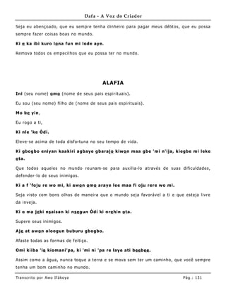 Dafa - A Voz do Criador

Seja eu abençoado, que eu sempre tenha dinheiro para pagar meus débtos, que eu possa
sempre fazer coisas boas no mundo.

Ki e ka ibi kuro lo na fun mi lode aye.

Remova todos os empecilhos que eu possa ter no mundo.




                                          ALAFIA

Ini (seu nome) o mo (nome de seus pais espirituais) .

Eu sou (seu nome) filho de (nome de seus pais espirituais).

Mo be yin,

Eu rogo a ti,

Ki nle 'ke Òdí.

Eleve-se acima de toda disfortuna no seu tempo de vida.

Ki gbogbo eniyan kaakiri agbaye gbarajo kiwo n maa gbe 'mi n'ija, kiegbe mi leke
o ta.

Que todos aqueles no mundo reunam-se para auxilia-lo através de suas dificuldades,
defender-lo de seus inimigos.

Ki a f 'foju re wo mi, ki awo n o mo araye lee maa fi oju rere wo mi.

Seja visto com bons olhos de maneira que o mundo seja favorável a ti e que esteja livre
da inveja.

Ki o ma je ki ns aisan ki nse gun Òdí ki nre hin o ta.

Supere seus inimigos.

Aje at awo n oloogun buburu gbogbo.

Afaste todas as formas de feitiço.

Omi kiiba 'le kiomani'pa, ki 'mi ni 'pa re laye ati bee bee .

Assim como a água, nunca toque a terra e se mova sem ter um caminho, que você sempre
tenha um bom caminho no mundo.

Tran s cri t o por A wo If ákoya                                          Pág .: 13 1
 