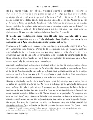 Dafa - A Voz do Criador

Ibi é a palavra yoruba para páreas 1 . Quando a palavra é utilizada no contexto da
divinação em Ifá, refere-se a uma pessoa se agarrando a algo que deve ser descartado.
As páreas são essenciais para a vida dentro do útero e fatal a vida no mundo. Quando a
pessoa atinge certa idade, agindo como criança, converte-se em ibi. Agarrar-se ao ibi
pode tomar a forma de confusão, fanatismo, visão distorcida de si mesmo ou do mundo,
formas variadas de conduta, auto-estima baixa, e conceitos morais pobres. É tarefa do
Awo identificar a fonte de ibi e transforma-la em ire. Há uma regra importante na
divinação em Ifá que tem sido negligenciada fora da África. A regra é:

Divinação       que     inicialmente        chega     com      ibi   não    está     completa       até    o     Awo
identificar o caminho para ire. Toda divinação deve finalizar em ire, pois de
outra maneira o Awo está simplesment e invocando má sorte.

Finalizando a divinação em ire requer vários estágios. Se a orientação inicial é ibi, o Awo
deve determinar como limpar os efeitos de ibi e determinar como se resguardar contra a
manifestação de ibi no futuro. Uma vez que estas questões estão claras o Awo deve
determinar que tipo de boa sorte se manifestará como resultado da transformação do ibi.
Nesta situação a identificação do ire é tanto um indicador do progresso para o Awo
quanto uma visão de esperança para o consulente.

A primeira exploração da orientação e distinguir entre ire e ibi. Na sesão anterior, a linha
de desenvolvimento para assegurar ire foi discutido. Nesta sessão a exploração da fonte
de ibi dá ao Awo informação que pode ser utilizada para remover o efeito de ibi e abrir o
caminho para ire. Uma vez que o ibi foi identificado e neutralizado, o Awo ainda tem a
tarefa de oferecer orientação adequada e instrução para manifestar ire.

Quando a orientação do odu é ibi o desafio para o Awo é determinar qual o verso do odu
se aplica diretamente à fonte de ibi. Às vezes, o indicador de ibi vem junto com o odu
que confirma ibi, não o odu inicial. O processo de determinação da fonte de ibi é
facilitado pelo uso de ibo, dois por vez até a fonte de ibi ser identif icada. A fonte de ibi
não é necessariamente o Òrìsà que está falando em um verso particular. Por exemplo, um
odu no qual Sàngó esta claramente falando pode encontrar resistência proveniente da
própria consciência da pessoa (ibi orí), resistência dos efeitos de uma disfunção familiar
(ibi egun), fracasso do consule nte em viver em harmonia com seu Òrìsà pessoal (ibi
proveniente de um Òrìsà diferente de Sàngó), hábitos de saúde pobres (ibi Omolu), ou o
1
 Pár eas, s. f. pl. (l. par e r e ). A nat .. Tu do o que se e limina do út er o apó s a e x pulsão do fe to :
place nt a, me mbr anas e cor dão umbi lical; se cund inas [N. do T.].

Tran s cri t o por A wo If ákoya                                                                     Pág .: 13 5
 