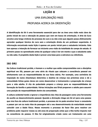 Dafa - A Voz do Criador

                                          LIÇÃO 8

                                   UMA EXPLORAÇÃO MAIS

                            PROFUNDA ACERCA DA ORIENTAÇÃO


A identificação do ibi é uma ferramenta essencial para dar ao Awo uma visão mais clara do
ponto inicial de cura e elevação da pessoa que vem em busca de orientação. A Arte da Cura
envolve uma longa vivência do processo de cura e eu não creio que alguém possa efetivamente
aprender qualquer técnica de cura sem a orientação direta de um professor experiente. A
informação encontrada nesta lição é apenas um ponto inicial para o estudante iniciante. Este
tem apenas a intenção de fornecer ao iniciante uma visão da totalidade do campo de estudo. O
primeiro passo no aprendizado antes de qualquer coisa é ter em mente o que o estudante sabe
ou não sabe. O propósito desta lição é prover uma base para a estrutura ou referência.



IBI ORI

Na Cultura tradicional yorùbá, o homem e a mulher que estão comprometidos com a disciplina
espiritual em Ifá, passam por uma série de rituais que colocam a consciência pessoal em
alinhamento com as responsabilidades de sua faixa etária. Por exemplo, uma cerimônia de
imposição de nome (Esentaiye) determina o destino da criança nos próximos anos e dá a
comunidade linhas guias claras em como desenvolver o treinamento e preparação da criança
para a vida adulta. O rito de puberdade prepara a criança para as responsabilidades de
formação de família e paternidade. Várias iniciações aos Òrìsà preparam o adulto para assumir
uma posição de responsabilidade dentro da comunidade.

A cultura ocidental tende a ignorar a importância dos ritos de passagem como uma ferramenta
de auxilio ao desenvolvimento pessoal. Quando a divinação chega em ibi orí para uma pessoa
que vive fora da cultura tradicional yorùbá, o processo de ire pode envolver levar o consulente
a passar por um ou mais ritos de passagem até o seu desenvolvimento da maturidade mental
coincidir com a idade física. Nesse momento o processo de fazer Ebo para resolver um
problema pode requerer meses ou até anos de preparação antes que o Ebo tenha impacto real
na consciência da pessoa. O Ebo foi originalmente criado como um tratamento em uma


Tran s cri t o por A wo If ákoya                                                 Pág .: 13 7
 