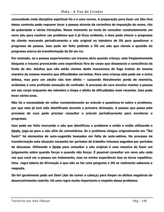 Dafa - A Voz do Criador

comunidade onde disciplina espiritual foi e é uma norma. A preparação para fazer um Ebo fora
desse contexto pode requerer levar a pessoa através da cerimônia de imposição de nome, rito
de puberdade e várias iniciações. Nesse momento ao invés de consultar constantemente um
novo odu para resolver um problema que é já ficou evidente, o Awo pode checar o progresso
do cliente marcando periodícamente o odu original no tabuleiro de Ifá para questionar o
progresso da pessoa. Isso pode ser feito pedindo a Ifá um odu que clareie a questão do
progresso acerca da transformação do ibi em ire.

Por exemplo, se a pessoa experimentou um trauma sério quando criança, esta freqüentemente
bloqueia o trauma provocando uma experiência fora do corpo que desassocia a consciência da
fonte de dor. Adultos que não estão cientes deste mecanismo de fuga tratam da mesma
maneira da mesma maneira que dificuldades correntes. Para uma criança esta pode ser a única
defesa, mas para um adulto não tem efeito – causando literalmente perda de memória,
acidentes e uma profúnda sensação de confusão. O processo de cura envolve manter a pessoa
em seu corpo enquanto ele relembra e limpa o efeito de dificuldades mais recentes. Isso pode
levar vários anos.

Não há a necessidade de voltar constantemente ao oráculo e questiona-lo sobre o problema,
por que esta já terá sido identificada durante a primeira divinação. A pessoa que passa pelo
processo de cura pode precisar consultar o oráculo periodícamente para monitorar o
progresso.

Isso pode ser feito marcando o odu que identificou o problema e então e então utilizando o
Opele, joga-se para o odu afim de comentários. Se o problema chegou originalmente em “Ìká
Ìwòrì” há elementos de auto-sugestão baseados em falta de auto-estima. No processo de
transformação esta situação necessita ter períodos de trabalho intensos seguidos por períodos
de descanso. Utilizando o Opele para consultar o odu original é uma maneira de fazer um
julgamento sobre quando forçar e quando não forçar. É possível consultar um novo odu cada
vez que você ver a pessoa em tratamento, mas na minha experiência isso se torna repetitivo.
Uma regra básica da Divinação é que não se faz uma pergunta a Ifá se realmente sabemos a
resposta.

Ibi Orí geralmente pede um Iborí (dar de comer a cabeça) para limpar os efeitos negativos do
desenvolvimento restrito. Há uma regra muito importante a respeito desse problema:




Tran s cri t o por A wo If ákoya                                                Pág .: 13 8
 