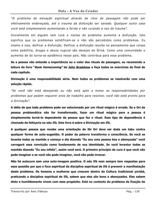 Dafa - A Voz do Criador

“O problema de elevação espiritual através de ritos de passagem não pode ser
efetivamente endereçado, até o trauma da disfunção ser sanado. Qualquer outro caso
você está simplesmente aumentando a ferida e não curando a raiz do trauma”.

Inicialmente em alguém sem cura o núcleo do problema aumenta a disfunção. Isto
significa que os problemas solidificam-se e não são percebidos como problemas. Eu
chamo a isso, deificar a disfunção. Deificar a disfunção resulta no pensame nto que coisas
como pedofilia, drogas e abuso nupcial são desejos do Òrìsà. Como uma comunidade o
aumento de ibi torna-se epidêmico nesse país. Não contribua para esse problema.

Se a pessoa não entende a importância ou o valor dos rituais de passagem, eu recomendo a
leitura do livro “Book Homecoming” de John Bradshaw e faça todos os exercícios do final de
cada capítulo.

Divinação é uma responsabilidade séria. Nem todos os problemas se resolverão com uma
solução rápida.

“Se você não está desejando ou não está apto a tomar as responsabilidades por
problemas que podem requerer anos de trabalho para resolver, você não está pronto para
a Divinação”.

A idéia de que todo problema pode ser solucionado por um ritual mágico é errada. Se o Orí da
pessoa problemática não for transformado, fazer um ritual mágico para a pessoa é
simplesmente torná-lo dependente da pessoa que faz o ritual. Esse tipo de dependência é
chamado de feitiçaria no odu Ifá. Este livro é sobre a Divinação em Ifá.

A qualquer pessoa que recebe uma orientação de Ibi Orí deve ser dada um tabu contra
qualquer forma de auto-sugestão. O poder da palavra transforma a consciência. Se você se
levanta todas as manhãs e começa o dia dizendo “Eu sou uma pessoa boa e abençoada” você
carregará essa convicção como fundamento de sua identidade. Se você levantar todas as
manhãs dizendo “Eu sou infeliz”, assim você será. O primeiro princípio de cura é que você não
pode imaginar e se você não pode imaginar, você não pode invocar.

Não há autocura sem uma auto-imagem positiva. O odu Ifá nem sempre tem respostas para
essa questão por que o foco espiritual da disciplina espiritual de Ifá é prevenir a manifestação
deste problema. Os homens e mulheres que crescem dentro da Cultura tradicional yorùbá,
praticando a disciplina espiritual de Ifá, sabem que eles são bons e abençoados. Eles sabem
disto e humildemente vivem com esse propósito. Está no contexto do problema da fixação da


Tran s cri t o por A wo If ákoya                                                  Pág .: 13 9
 