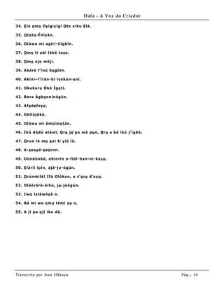 Dafa - A Voz do Criador

34 . E là o mo Oy íg íy ìg í O ta a iku E là .

35 . O to t o -Ènìy à n.

36 . Olúw a mi a g írí-ilïg b ïn.

37 . O mo ti a bi lò kè t a s e.

38 . O mo ejo m éjì.

39 . Aké ré f’ inú So g bïn.

40 . Akïni– l’ ïrà n-bí ìy eka n-e ni.

41 . Okukuru Ókè Ìg e t í.

42 . Ba ra Àg bo nnìnèg ún .

43 . Afe d e fey o .

44 . Gbïlá jó kó .

45 . Olúw a mi à mo im o tá n.

46 . Ikú d úd ú at á w ï, O ro je ' po má p o n, O ro a bá ikú j' ìg bò .

47 . O run ló mo e ni t í y íó là .

48 . A-s ea y é-s eo run.

49 . Dùnd únk é, o binrin o-fid i- ha n-ni-ká so .

50 . E lá rìí ìp ín, a já -ju-ò g ùn.

51 . O rúnmilà ! Ifá Oló kun, a s' o ro d' ay o .

52 . Olóò r érè- à ikú, je -jo ò g ùn.

53 . Iw o la lá wò y è o .

54 . Bá mi w o o m o t èmi y e o .

55 . A ji p a o jï iku d à .




Tran s cri t o por A wo If ákoya                                            Pág .: 14
 