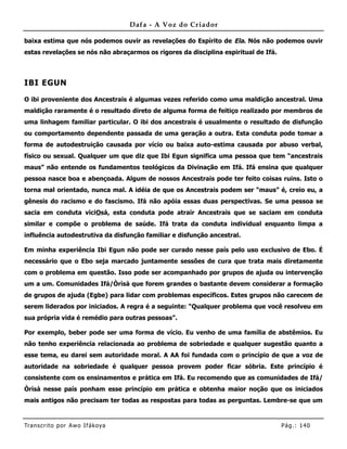 Dafa - A Voz do Criador

baixa estima que nós podemos ouvir as revelações do Espírito de Ela. Nós não podemos ouvir
estas revelações se nós não abraçarmos os rigores da disciplina espiritual de Ifá.



IBI EGUN

O ibi proveniente dos Ancestrais é algumas vezes referido como uma maldição ancestral. Uma
maldição raramente é o resultado direto de alguma forma de feitiço realizado por membros de
uma linhagem familiar particular. O ibi dos ancestrais é usualmente o resultado de disfunção
ou comportamento dependente passada de uma geração a outra. Esta conduta pode tomar a
forma de autodestruição causada por vício ou baixa auto-estima causada por abuso verbal,
físico ou sexual. Qualquer um que diz que Ibi Egun significa uma pessoa que tem “ancestrais
maus” não entende os fundamentos teológicos da Divinação em Ifá. Ifá ensina que qualquer
pessoa nasce boa e abençoada. Algum de nossos Ancestrais pode ter feito coisas ruins. Isto o
torna mal orientado, nunca mal. A idéia de que os Ancestrais podem ser “maus” é, creio eu, a
gênesis do racismo e do fascismo. Ifá não apóia essas duas perspectivas. Se uma pessoa se
sacia em conduta viciOsá, esta conduta pode atrair Ancestrais que se saciam em conduta
similar e compõe o problema de saúde. Ifá trata da conduta individual enquanto limpa a
influência autodestrutiva da disfunção familiar e disfunção ancestral.

Em minha experiência Ibi Egun não pode ser curado nesse país pelo uso exclusivo de Ebo. É
necessário que o Ebo seja marcado juntamente sessões de cura que trata mais diretamente
com o problema em questão. Isso pode ser acompanhado por grupos de ajuda ou intervenção
um a um. Comunidades Ifá/Òrìsà que forem grandes o bastante devem considerar a formação
de grupos de ajuda (Egbe) para lidar com problemas específicos. Estes grupos não carecem de
serem liderados por iniciados. A regra é a seguinte: “Qualquer problema que você resolveu em
sua própria vida é remédio para outras pessoas”.

Por exemplo, beber pode ser uma forma de vício. Eu venho de uma família de abstêmios. Eu
não tenho experiência relacionada ao problema de sobriedade e qualquer sugestão quanto a
esse tema, eu darei sem autoridade moral. A AA foi fundada com o princípio de que a voz de
autoridade na sobriedade é qualquer pessoa provem poder ficar sóbria. Este princípio é
consistente com os ensinamentos e prática em Ifá. Eu recomendo que as comunidades de Ifá/
Òrìsà nesse país ponham esse princípio em prática e obtenha maior noção que os iniciados
mais antigos não precisam ter todas as respostas para todas as perguntas. Lembre-se que um



Tran s cri t o por A wo If ákoya                                                     Pág .: 14 0
 