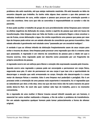Dafa - A Voz do Criador

problema não está resolvido, até que esteja realmente resolvido. Ifá está baseado na idéia do
encontro daquele que trabalha. Eu tenho visto alguns Awo usarem o que eles pensam ser
métodos tradicionais de cura, então culpam a pessoa que procura por orientação quando a
cura não acontece. Uma cura que não se concretiza é responsabilidade co curador e não do
paciente.

O Awo pode auxiliar o trabalho do grupo de cura providenciando várias limpezas para remover
os efeitos negativos da disfunção do corpo, mente e espírito da pessoa que está em busca de
transformação. Esta limpeza deve ser feita de frente a um santuário Èègún e deve envolver o
uso de frutas, ervas defumação e água. Em minha experiência uma pessoa que passa por esse
tipo de limpeza pode entrar em um estado alterado da consciência que parece traumático. Este
estado alterado é geralmente mal rotulado como “possessão por um ancestral maligno”.

A verdade é que as vítimas infantis da disfunção freqüentemente saem de seus corpos para
evitar o trauma do abuso. Uma limpeza pode provocar uma regressão que não é a mesma coisa
que possessão. A regressão é um retorno da consciência da pessoa para a idade em que o
trauma ocorreu. Uma regressão pode ser descrita como possessão por um fragmento da
própria consciência da pessoa.

A regressão ocorre em um esforço para liberar a emoção não expressada causada pelo trauma.

Quando ocorre uma regressão a pessoa pode ser encorajada a permanecer em corpo físico,
segurando seus pés. O valor de permanecer em seu corpo é que isso cria a oportunidade de
descarregar a emoção que está armazenada no corpo. Emoção não descarregada é a causa
maior de doenças físicas e mentais. Esta é uma limpeza mui poderOsá e perigOsá. Ela é um
processo onde a orientação de uma pessoa mais experiente é necessária. Eu vi regressões que
se estenderam por dois a três dias. Uma vez que ela teve início não há outra maneira de parar
senão deixa-la fluir. Se você não quer realizar este tipo de trabalho, pare-o no momento
conveniente.

Se a regressão de uma mulher é liberar trauma sexual infantil causado por um homem, é
essencial ter outra mulher realizando a limpeza, a fim de evitar o problema de transferência.
Em um estado regressivo qualquer homem pode tomar potencialmente a forma do ofensor
original.




Tran s cri t o por A wo If ákoya                                                Pág .: 14 1
 
