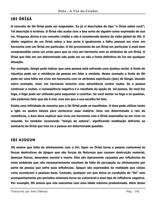 Dafa - A Voz do Criador

IBI ÒRÌS À

O conceito de Ibi Òrìsà pode ser enganador. Eu já vi descrições do tipo “o Òrìsà odeia você”;
Tal descrição é errônea. O Òrìsà não acaba com a boa sorte de alguém como expressão de sua
ira. Vingança divina é um conceito cristão e não é considerado dentro da visão global de Ifá. O
efeito negativo de um Òrìsà sobre a boa sorte é igualmente a falha pessoal em viver em
harmonia com um Òrìsà em particular. O Ibi proveniente de um Òrìsà em particular é mais bem
compreendido como um aviso para que se viva em harmonia com os atributos de um Òrìsà. O
Òrìsà que fala em um determinado odu pode ser ou não a fonte definitiva de Ire em qualquer
situação.

Por exemplo, Sàngó pode indicar que uma pessoa está sofrendo uma ijustiça social. A fonte de
injustiça pode ser a relutância da pessoa em falar a verdade. Nesse exemplo a fonte de Ibi
pode ser uma falha em viver em harmonia com os atributos espirituais (Ase) de Sàngó. Usando
outro exemplo, viver em harmonia incluiria uma advertência contra roubo. Se a pessoa
continuar a roubar, a conseqüência negativa é o resultado da opção de tal pessoa. Se você faz
fogo, o fogo pode ser utilizado para esquentar e cozinhar. Se você sentar no fogo e se queimar,
não podemos falar que ele é mal, mas sim que a sua escolha foi tola.

Existe uma infinidade de maneira que o Ibi Òrìsà pode se manifestar. O Awo pode utilizar tanto
o igbo ou quatro búzios para esclarecer essa matéria. Uma vez determinada a raiz da
resistência, o Awo deve explicar que viver em harmonia com o Òrìsà assemelha-se em viver no
meundo. Eu também recomendo “tempo de esteira”, significando meditação defronte ao
santuário do Òrìsà que traz ire a pessoa em determinada questão.



IBI AJOGUN

Ifá ensina que falta de alinhamento com o Orí, Egun ou Òrìsà torna a pessoa vulnerável às
forças destrutivas de Ajogun que são forças da Natureza que causam destruição material,
doenças físicas, desordem mental e morte. Elas são tipicamente causadas por influências do
meio ambiente que não necessariamente resultam de falta de percepção ou alinhamento por
parte da pessoa que sofre suas influências. Ajogun são expressões da realidade que coisas
ruins acontecem a pessoas boas. Contudo, qualquer um que deixa as condições de “Ibi” sem
acompanhamento por períodos extensos torna-se vulnerável a esse tipo de influência negativa.
Por exemplo, Ifá ensina que nós nascemos com uma idade máxima predestinada. Além desse

Tran s cri t o por A wo If ákoya                                                 Pág .: 14 2
 