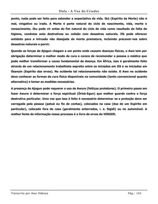 Dafa - A Voz do Criador

ponto, nada pode ser feito para estender a expectativa de vida. Ikú (Espírito da Morte) não é
mal, vingativo ou irado. A Morte é parte natural do ciclo de nascimento, vida, morte e
renascimento. Iku pode vir antes do fim natural do ciclo de vida como resultado da falta de
higiene, condutas auto destrutivas ou colisão com desastres naturais. Ifá pode oferecer
antídoto para a intrusão não desejada da morte prematura, incluindo precaver-nos sobre
desastres naturais a porvir.

Quando as forças de Ajogun chegam a um ponto onde causam doenças físicas, o Awo tem por
obrigação determinar o melhor modo de cura e carece de recomendar a pessoa o médico que
pode melhor transformar a causa fundamental da doença. Em África, isso é geralmente feito
através de um relacionamento trabalhista espreito entre os iniciados em Ifá e os iniciados em
Òsanyin (Espírito das ervas). No ocidente tal relacionamento não existe. O Awo no ocidente
deve conhecer as formas de cura física disponíveis na comunidade (tanto convencional quanto
alternativa) e tomar as medidas necessárias.

A presença de Ajogun pode requerer o uso de Awure (feitiços protetores). O primeiro passo em
fazer Awure é determinar a força espiritual (Òrìsà-Egun) que melhor guarda contra a força
destrutiva particular. Uma vez que isso é feito é necessário determinar se a proteção deve ser
carregada pela pessoa (patuá ou fio de contas), colocados na casa (Ase de um Espírito em
particular), colocado fora de casa (geralmente enterrados, i. e. Sigidi) ou no automóvel. A
melhor fonte de informação nesse processo é o livro de ervas do VERGER.




Tran s cri t o por A wo If ákoya                                                Pág .: 14 3
 