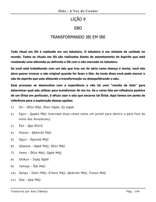 Dafa - A Voz do Criador

                                             LIÇÃO 9

                                               EBO

                                   TRANSFORMANDO IBI EM IRE


Todo ritual em Ifá é realizado em um tabuleiro. O tabuleiro é um símbolo de unidade no
mundo. Todos os rituais em Ifá são realizados diante do assentamento do Espírito que está
recebendo uma oferenda ou defronte a Ifá com o odu marcado no tabuleiro.

Se você está trabalhando com um odu que traz um ibi sério como doença e morte, você não
deve querer invocar o odu original quando for fazer o Ebo. Ao invés disso você pode marcar o
odu do espírito que esta afetando a transformação ou desequilibrando o odu.

Esse processo se desenvolve com a experiência e não há uma “receita de bolo” para
determinar qual odu utilizar para transformar ibi em ire. Se o verso fala em influência positiva
de um Òrìsà em particular, é eficaz usar o odu que encarna tal Òrìsà. Aqui temos um ponto de
referência para a exploração dessas opções:

1)     Ori - Òfún Méjì, Òfún Ogbè, Eji Ogbè

2)     Egun - O ye kú Méjì (marcado duas vezes como um portal para dentro e para fora do
      reino dos Ancestrais).

3)     Èsù - Os e Òtúrá

4)     Ossosi - O kànràn Méjì

5)     Ogun - Ògúndá Méjì

6)     Obatala - Ogbè Méjì, Òfún Méjì

7)     Yemo - Òfún Méjì, Ogbè Méjì

8)     Olokun - Ìre te Ogbè

9)     Yemoja - Òdí Méjì

10)    Sango - Ìwòrì Méjì, O'bara Méjì, O kànràn Méjì, Ìrosùn Méjì

11)    Oya - O sá Méjì



Tran s cri t o por A wo If ákoya                                                  Pág .: 14 4
 