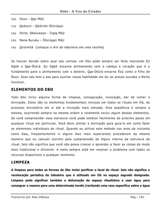 Dafa - A Voz do Criador

12)    Osun - Os e Méjì

13)    O sányin - O kànràn Òtúrúpo n

14)    Onile, Obaluwaye - Ìre te Méjì

15)    Nana B uruku - Òtúrúpo n Méjì

16)    O rúnmìlà (coloque o ikin do tabuleiro em uma vasilha)



Se houver dúvida sobre qual odu utilizar, um Ebo pode sempre ser feito marcando Eji
Ogbè e Os e-Òtúrá. Eji Ogbè encarna alinhamento com a cabeça e coração que é o
fundamento para o alinhame nto com o destino. Os e-Òtúrá encarna Èsù como o filho de
Òsun. Esse odu tem o ase para auxiliar nossa habilidade em ter as preces ouvidas o Reino
Invisível.

ELEMENTOS DO EBO

Todo Ebo inclui alguma forma de limpeza, consagração, invocação, dar de comer e
divinação. Estes são os elementos fundamentais inclusos em todos os rituais em Ifá, do
processo divinatório em si até a iniciação mais elevada. Esta seqüência é sempre a
mesma, ocorrendo sempre na mesma ordem e raramente exclui algum desses elementos.
Se você compreender essa estrutura você pode lembrar facilme nte do próximo passo em
qualquer ritual em particular. Você deve utilizar a divinação para guia-lo em como fazer
os elementos individuais do ritual. Quando eu utilizei este método nos anos de iniciante
como Awo, freqüente mente vi alguns Awo mais experientes procederem da mesma
maneira que eu calculei sozinho pela compreensão da lógica interna da estrutura do
ritual. Isto não significa que você não possa crescer e aprender a fazer as coisas de modo
mais tradicional e eficiente. A meta sempre está em resolver o problema com todos os
recursos disponíveis a qualquer momento.

LIMPEZA

A limpeza para todas as formas de Ebo inclui purificar o local do ritual. Isto não significa a
recolocação periódica do tabuleiro que é utilizado em Ifá no espaço sagrado designado.
Limpeza pode significar também a defumação do espaço ritualístico e usar água para
consagrar o mesmo para uma determinada tarefa (recitando uma reza específica sobre a água


Tran s cri t o por A wo If ákoya                                                Pág .: 14 5
 