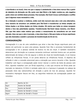 Dafa - A Voz do Criador

e borrifando-a no local). Uma vez que o espaço é estabelecido o Awo deve marcar Ebo a partir
do tabuleiro de divinação em Ifá, junto com Osá Òtúrá e Eji Ogbè. Lembre-se, odu negativo
pode e deve ser omitido desse processo. Poe exemplo, Ìká-Ìwòrì invoca confrontação e conflito
que é algumas vezes necessária a vida.

Se a intenção é acalmar a violência, então você não marcará esse odu e sim uma alternativa.
Uma maneira de encontrar um antídoto para Ìká-Ìwòrì é transformar as linhas simples em
linhas duplas e as linhas duplas em linhas simples. Ifá ensina que todas as coisas margeam
dentro e fora das polaridades opostas. Transformando Ìká-Ìwòrì dessa maneira, cria Òtúrá-
Òdí, que fala sobre visão mística que conduz a renascimento da consciência em um nível
elevado. Uma vez que o odu é marcado, o Awo deve fazer o Ìbà para todas as forças espirituais
que são chamadas a assistir o processo de transformação do ibi em ire.

CONSAGRAÇÃO

Consagração é o uso de uma substância que atrai o Ase das forças espirituais para um
objeto em particular ou para uma pessoa. Quando fizer Ebo o processo fundamental de
consagração e ter a pessoa vestida de branco no dia do ritual. E também necessário
determinar por divinação se a pessoa necessita continuar vestindo branco por um período
determinado de tempo a fim de segurar o efeito do ritual de transformação. A cor branca
reflete as influencias físicas. A cor preta absorve as inf luências físicas. O objetivo da
reflexão é reter a cone xão emocional para a elevação que ocorre durante o Ebo. Quando
trabalhar com Egun a consagração pode incluir marcar o centro da testa da pessoa com
Efun. Quando trabalhar com um Òrìsà específico, o odu que encarna tal Òrìsà pode ser
marcado no tabuleiro; O Oriki é recitado sobre ele e o Iyerosun é passado na cabeça da
pessoado meio das sobrancelhas em direção a parte de traz do pescoço. Quando for
necessário impregnar Awure em Ase, os seguintes materiais de consagração podem ser
incluídos:



Ori                  Banha de Ori
Egun                 Azeite de Dendê
Esu                  Azeite de Dendê
Ossosi               Azeite de Dendê e cinzas
Ogun                 Azeite de Dendê e Ìrosùn



Tran s cri t o por A wo If ákoya                                                Pág .: 14 6
 