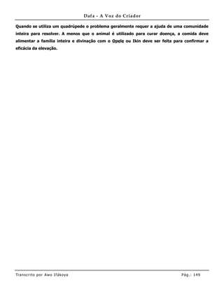 Dafa - A Voz do Criador

Quando se utiliza um quadrúpede o problema geralmente requer a ajuda de uma comunidade
inteira para resolver. A menos que o animal é utilizado para curar doença, a comida deve
alimentar a família inteira e divinação com o Opele ou Ikin deve ser feita para confirmar a
eficácia da elevação.




Tran s cri t o por A wo If ákoya                                              Pág .: 14 9
 