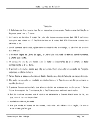 Dafa - A Voz do Criador




                                          Tradução

1. O Babalawo do Mar, aquele que faz os negócios prosperarem, Testemunha da Criação, o
   Segundo para com o Criador.

2. O Espírito do Destino é nosso Pai, nós não temos nenhum outro Rei, Ifá é suficiente
   bom para ser nosso rei. O Espírito do Destino é nosso Pai. Ifá é bastante competente
   para ser o rei.

3. Quem conhece será salvo, Quem conhece viverá uma vida longa. O Salvador de Ifè dos
   dias antigos.

4. O Homem Negro da Colina de Igeti, o Chefe que não pode ser temido completame nte,
   O Chefe que afasta.

5. O carregador do dia de morte, não ter total conhecimento de si é falhar; ter total
   conhecimento si é ter êxito.

6. O prime iro de muitas casas que nós louvamos, Chefe divinador do coração da floresta,
   poderoso remédio da terra.

7. Pai de Ipetu, o pequeno homem de Igeti, Espírito que tem influência no mundo inteiro.

8. Ele, cujo corpo pode ser mudado em várias formas, o Espírito que dá força ao fraco, o
   marido de O ye kú .

9. O grande homem enfre ntado que alime nta todas as pessoas sem perder peso, o Pai do
   Divino Mensageiro da Transformação, o Espírito que nos salva da destruição.

10. Pai de estatura pequena que é repleto de sabedoria, o Grande Historiador de Ife, ele
    que torna a recreação possível.

11. Salvador da criança Emere.

12. Ele que muda má sorte em boa sorte, a Grande Linha Mística da Criação, Ele que é
    mais eficaz que feitiços.



Tran s cri t o por A wo If ákoya                                            Pág .: 15
 