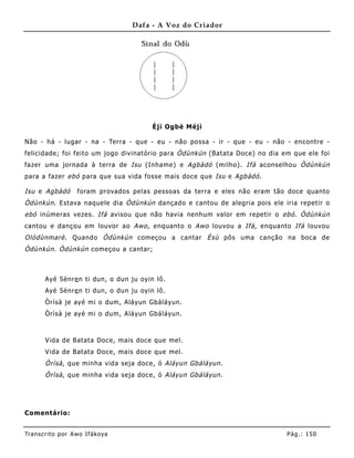 Dafa - A Voz do Criador




                                        Èjì Ogbè Méjì

Não - há - lugar - na - Terra - que - eu - não possa - ir - que - eu - não - encontre -
felicidade; foi feito um jogo divinatório para Òdùnkún (Batata Doce) no dia em que ele foi
fazer uma jornada à terra de Isu (Inha me) e Agbàdó (milho). Ifá aconselhou Òdùnkún
para a fazer ebó para que sua vida fosse mais doce que Isu e Agbàdó .

Isu e Agbàdó        foram provados pelas pessoas da terra e eles não eram tão doce quanto
Òdùnkún . Estava naquele dia Òdùnkún dançado e cantou de alegria pois ele iria repetir o
ebó inúmeras vezes. Ifá avisou que não havia nenhum valor em repetir o ebó . Òdùnkún
cantou e dançou em louvor ao Awo , enquanto o Awo louvou a Ifá , enquanto Ifá louvou
Olódùnmarè . Quando Òdùnkún começou a cantar Èsù pôs uma canção na boca de
Òdùnkún . Òdùnkún começou a cantar;



       Ayé Sènr e n ti dun, o dun ju oyin lô.
       Ayé Sènr e n ti dun, o dun ju oyin lô.
       Òrìsà je ayé mi o dum, Aláyun Gbáláyun.
       Òrìsà je ayé mi o dum, Aláyun Gbáláyun.



       Vida de B atata Doce, mais doce que mel.
       Vida de B atata Doce, mais doce que mel.
       Òrìsà , que minha vida seja doce, ó Aláyun Gbáláyun .
       Òrìsà , que minha vida seja doce, ó Aláyun Gbáláyun .




Comentário:


Tran s cri t o por A wo If ákoya                                             Pág .: 15 0
 