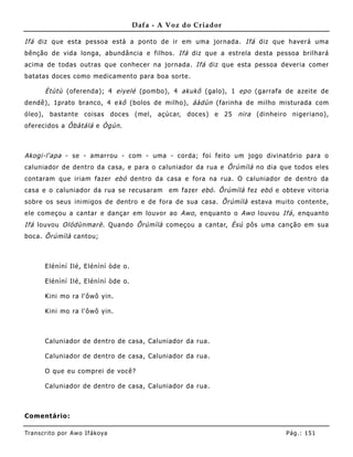Dafa - A Voz do Criador

Ifá diz que esta pessoa está a ponto de ir em uma jornada. Ifá diz que haverá uma
bênção de vida longa, abundância e filhos. Ifá diz que a estrela desta pessoa brilhará
acima de todas outras que conhecer na jornada. Ifá diz que esta pessoa deveria comer
batatas doces como medicamento para boa sorte.

       Ètùtù (oferenda); 4 eiyelé (pombo), 4 akukô (galo), 1 epo (garrafa de azeite de
dendê), 1prato branco, 4 e kô (bolos de milho), áàdùn (farinha de milho misturada com
óleo), bastante coisas doces (mel, açúcar, doces) e 25 nira (dinhe iro nigeriano),
oferecidos a Ôbàtálá e Ògún .



Akogi-l'apa - se - amarrou - com - uma - corda; foi feito um jogo divinatório para o
caluniador de dentro da casa, e para o caluniador da rua e Õrúmìlà no dia que todos eles
contaram que iriam fazer ebó dentro da casa e fora na rua. O caluniador de dentro da
casa e o caluniador da rua se recusaram       em fazer ebó . Õrúmìlà fez ebó e obteve vitoria
sobre os seus inimigos de dentro e de fora de sua casa. Õrúmìlà estava muito contente,
ele começou a cantar e dançar em louvor ao Awo , enquanto o Awo louvou Ifá , enquanto
Ifá louvou Olódùnmarè . Quando Õrúmìlà começou a cantar, Èsú pôs uma canção em sua
boca. Õrúmìlà cantou;



       Elénìní Ilé, Elénìní òde o.

       Elénìní Ilé, Elénìní òde o.

       Kini mo ra l'ôwô yin.

       Kini mo ra l'ôwô yin.



       Caluniador de dentro de casa, Caluniador da rua.

       Caluniador de dentro de casa, Caluniador da rua.

       O que eu comprei de você?

       Caluniador de dentro de casa, Caluniador da rua.



Comentário:

Tran s cri t o por A wo If ákoya                                                Pág .: 15 1
 