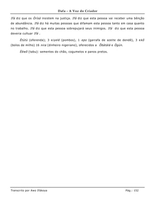 Dafa - A Voz do Criador

Ifá diz que os Òrìsà insistem na justiça. Ifá diz que esta pessoa vai receber uma bênção
de abundância. Ifá diz há muitas pessoas que difamam esta pessoa tanto em casa quanto
no trabalho. Ifá diz que esta pessoa sobrepujará seus inimigos. Ifá   diz que esta pessoa
deveria cult uar Ifá .

       Ètùtù (oferenda); 3 e iyelé (pombos), 1 epo (garrafa de azeite de dendê), 3 e kô
(bolos de milho) 16 nira (dinheiro nigeriano), oferecidos a Ôbàtálá e Ògún .

       Èèwõ (tabu): seme ntes do chão, cogumelos e panos pretos.




Tran s cri t o por A wo If ákoya                                               Pág .: 15 2
 
