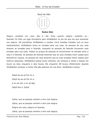 Dafa - A Voz do Criador




                                            Õyêkú Méjì

Alegria - recebida - em - casa - não - é - tão - forte - quanto - alegria - recebida - na -
fazenda; foi feito um jogo divinatório para OnÌkábidun no dia em que ele quis aume ntar
sua alegria. Ifá aconselhou OnÌkábidun a receber cinco enxadas tratadas com os seus
medicamentos. OnÌkábidun levou as enxadas para sua casa. As pessoas de sua casa
levaram as enxadas para a fazenda, enquanto as pessoas da fazenda trouxeram suas
enxadas para sua Casa. Ambos os grupos de pessoas se encontraram na estrada entre a
casa e a fazenda. As pessoas da fazenda disseram que as suas enxadas eram usadas para
desenterrar riqueza. As pessoas da casa disseram que as suas enxadas foram usadas para
enterrar placentas. OnÌkábidun estava muito contente, ele começou a cantar e dançar em
louvor ao Awo , enquanto o Awo louvou Ifá , enquanto Ifá louvou Olódùnmarè . Quando
OnÌkábidun começou a cantar Èsù pôs palavras em sua boca. OnÌkábidun cantou;



       Ìyõyõ ke wa yô fún mi o.

       Ìyõyõ ke wa yô fún mi o.

       A mi yõ nilé , a mi yô lájò.

       Ìyõyõ Aye e, Ìyõyõ.




       Júbilo, que as pessoas venham a mim com alegria.

       Júbilo, que as pessoas venham a mim com alegria.

       Alegria em casa, alegria na fazenda.

       Júbilo, que as pessoas venham a mim com alegria.

Tran s cri t o por A wo If ákoya                                              Pág .: 15 3
 