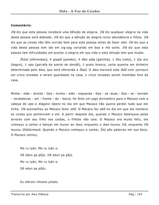 Dafa - A Voz do Criador



Comentário:

Ifá diz que esta pessoa receberá uma bênção de alegria. Ifá diz qualquer alegria na vida
desta pessoa será dobrado. Ifá diz que a bênção de alegria inclui abundância e filhos. Ifá
diz que as coisas não têm corrido bem para esta pessoa antes de fazer ebó . Ifá diz que a
vida desta pessoa tem ido em zig-zag variando em boa e má sorte. Ifá diz que esta
pessoa tem dificuldades em aceitar a alegria em sua vida e esta atitude tem que mudar.

        Ètùtù (oferendas); 4 e iye lé (pombo), 4 Abo adìe (galinha) , 1 Eku (rato), 1 Eja aro
(bagre), 1 epo (garrafa de azeite de dendê), 1 prato branco, certa quantia em dinheiro
determinada pelo Awo , que será oferecida a Ìbejì . O Awo marcará este Odù com iyerosun
em cinco enxadas a serem guardadas na casa, e cinco enxadas serem mantidas fora da
casa.



Minha - mão - direita - Oye - minha - mão - esquerda - Oye - as -duas - Oye - se - tornam
- verdadeiras - em - frente - da - bacia; foi feito um jogo divinatório para o Macaco com a
cabeça de epo e Alagoro Opero no dia em que Macaco não queira perder tudo que ele
tinha. Ifá aconselhou ao Macaco fazer ebô . O Macaco fez ebô no dia em que ele manteve
as coisas que pertenciam a ele. A partir daquele dia, quando o Macaco balançava pelas
árvores com seu filho nas costas, o filhote não caia. O Macaco era muito feliz, ele
começou a cantar e dançar em louvor ao Awo , enquanto o Awo louvou Ifá , enquanto Ifá
louvou Olódùnmarè . Quando o Macaco começou a cantar, Èsù pôs palavras em sua boca.
O Macaco cantou;



        Mo ru ìyán, Mo ru ìyán o.

        Ilê edun pa põjù. Ilê edun pa põjù

        Mo ru ìyán, Mo ru ìyán o.

        Ilê edun pa põjù.



        Eu ofereci inhame pilado.



Tran s cri t o por A wo If ákoya                                                Pág .: 15 4
 