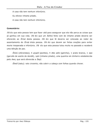 Dafa - A Voz do Criador

       A casa não tem nenhum infortúnio.

       Eu ofereci inhame pilado.

       A casa não tem nenhum infortúnio.



Comentário:

Ifá diz que esta pessoa tem que fazer ebó para assegurar que ela não perca as coisas que
já ganhou em sua vida. Ifá diz que um Àdìmú feito com de inhame pilado deveria ser
oferecido ao Òrisà desta pessoa. Ifá diz que lã deveria ser colocada ao redor do
assentamento do Òrisà dista pessoa. Ifá diz que devem ser feitas orações para evitar
morte inesperada e infortúnio. Ifá diz que esta pessoa lutou muito no passado e receberá
uma bênção de paz.

       Ètùtù (oferendas); 5 e iye lé (pombo), 4 Abo adìe (galinha), 1 prato branco, 1 epo
(garrafa de azeite de dendê), iyán (inhame pilado), uma quantia em dinheiro estabelecida
pelo Awo , que será oferecida a Ìbejì .

       Èèwõ (tabu): rato cinzento; não cobrir a cabeça com folhas quando chover.




Tran s cri t o por A wo If ákoya                                            Pág .: 15 5
 