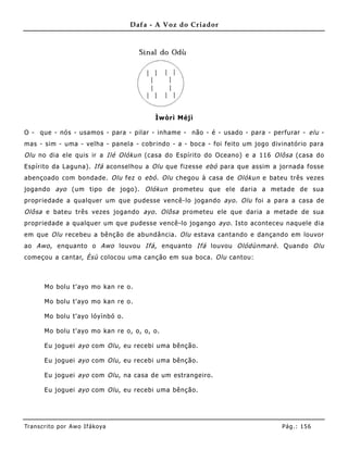 Dafa - A Voz do Criador




                                         Ìwòrì Méjì

O - que - nós - usamos - para - pilar - inhame - não - é - usado - para - perfurar - elu -
mas - sim - uma - velha - panela - cobrindo - a - boca - foi feito um jogo divinatório para
Olu no dia ele quis ir a Ilé Olókun (casa do Espírito do Oceano) e a 116 Olôsa (casa do
Espírito da Laguna). Ifá aconselhou a Olu que fizesse ebó para que assim a jornada fosse
abençoado com bondade. Olu fez o ebó . Olu chegou à casa de Olókun e bateu três vezes
jogando ayo (um tipo de jogo). Olókun prometeu que ele daria a metade de sua
propriedade a qualquer um que pudesse vencê-lo jogando ayo . Olu foi a para a casa de
Olôsa e bateu três vezes jogando ayo . Olôsa prometeu ele que daria a metade de sua
propriedade a qualquer um que pudesse vencê-lo jogango ayo . Isto aconteceu naquele dia
em que Olu recebeu a bênção de abundância. Olu estava cantando e dançando em louvor
ao Awo , enquanto o Awo louvou Ifá , enquanto Ifá louvou Olódùnmarè . Quando Olu
começou a cantar, Èsù colocou uma canção em sua boca. Olu cantou:



       Mo bolu t'ayo mo kan re o.

       Mo bolu t'ayo mo kan re o.

       Mo bolu t'ayo lóyìnbó o.

       Mo bolu t'ayo mo kan re o, o, o, o.

       Eu joguei ayo com Olu , eu recebi uma bênção.

       Eu joguei ayo com Olu , eu recebi uma bênção.

       Eu joguei ayo com Olu , na casa de um estrangeiro.

       Eu joguei ayo com Olu , eu recebi uma bênção.




Tran s cri t o por A wo If ákoya                                              Pág .: 15 6
 
