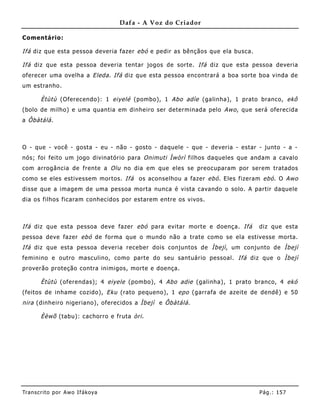 Dafa - A Voz do Criador

Comentário:

Ifá diz que esta pessoa deveria fazer ebó e pedir as bênçãos que ela busca.

Ifá diz que esta pessoa deveria tentar jogos de sorte. Ifá diz que esta pessoa deveria
oferecer uma ovelha a Eleda . Ifá diz que esta pessoa encontrará a boa sorte boa vinda de
um estranho.

       Ètùtù (Oferecendo): 1 eiyelé (pombo), 1 Abo adìe (galinha), 1 prato branco, ekô
(bolo de milho) e uma quantia em dinhe iro ser determinada pelo Awo , que será oferecida
a Ôbàtálá .



O - que - você - gosta - eu - não - gosto - daquele - que - deveria - estar - junto - a -
nós; foi feito um jogo divinatório para Onimuti Ìwòrì filhos daqueles que andam a cavalo
com arrogância de frente a Olu no dia em que eles se preocuparam por serem tratados
como se eles estivessem mortos. Ifá os aconselho u a fazer ebó . Eles fizeram ebó . O Awo
disse que a imagem de uma pessoa morta nunca é vista cavando o solo. A partir daquele
dia os filhos ficaram conhecidos por estarem entre os vivos.



Ifá diz que esta pessoa deve fazer ebó para evitar morte e doença. Ifá        diz que esta
pessoa deve fazer ebó de forma que o mundo não a trate como se ela estivesse morta.
Ifá diz que esta pessoa deveria receber dois conjuntos de Ìbejì , um conjunto de Ìbejì
feminino e outro masculino, como parte do seu santuário pessoal. Ifá diz que o Ìbejì
proverão proteção contra inimigos, morte e doença.

       Ètùtù (oferendas); 4 eiyele (pombo), 4 Abo adie (galinha) , 1 prato branco, 4 ekó
(feitos de inhame cozido), Eku (rato pequeno), 1 epo (garrafa de azeite de dendê) e 50
nira (dinhe iro nigeriano), oferecidos a Ìbejì e Ôbàtálá .

       Èèwõ (tabu): cachorro e fruta òri .




Tran s cri t o por A wo If ákoya                                              Pág .: 15 7
 