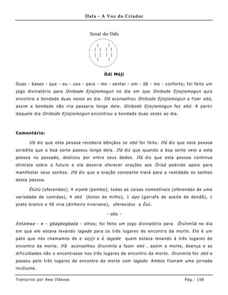 Dafa - A Voz do Criador




                                                 Òdí Méjì

Duas - bases - que - eu - uso - para - me - sentar - em - dê - me - conforto; foi feito um
jogo divinatório para Onibode Ejiejiemogun no dia em que Onibode Ejiejiemogun quis
encontra a bondade duas vezes ao dia. Ifá aconselhou Onibode Ejiejiemogun a fizer ebó,
assim a bondade não iria passaria longe dele. Onibode Ejiejiemogun fez ebó . A partir
daquele dia Onibode Ejiejiemogun encontrou a bondade duas vezes ao dia.



Comentário:

       Ifá diz que esta pessoa receberá bênçãos se ebó for feito. Ifá diz que esta pessoa
acredita que a boa sorte passou longe dela. Ifá diz que quando a boa sorte veio a esta
pessoa no passado, deslizou por entre seus dedos. Ifá diz que esta pessoa continua
otimista sobre o futuro e ela deveria oferecer orações aos Òrìsà pedindo apoio para
manifestar seus sonhos. Ifá diz que a oração constante trará para a realidade os sonhos
desta pessoa.

       Ètùtù (oferendas); 4 eiyele (pombo), todas as coisas comestíveis (oferendas de uma
variedade de comidas), 4 ekó             (bolos de milho), 1 epo (garrafa de azeite de dendê), 1
prato branco e 40 nira (dinhe iro nireriano), oferecidos a Èsù.

                                                  - o0o -

Eetalewa - e - gbagbegbada - olhos; foi feito um jogo divinatório para            Õrúnmìlà no dia
em que ele estava levando lagede para os três lugares de encontro da morte. Ele é um
pato que nós chamamos de e sojiji e é lagede                quem estava levando à três lugares de
encontro da morte. Ifá             aconselhou Orunmila a fazer ebó , assim a morte, doença e as
dificuldades não o encontrasse nos três lugares de encontro da morte. Orunmila fez ebó e
passou pelo três lugares de encontro da morte com lagede . Ambos fizeram uma jornada
incólume.

Tran s cri t o por A wo If ákoya                                                     Pág .: 15 8
 