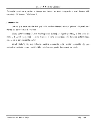 Dafa - A Voz do Criador

Orunmila começou a cantar e dançar em louvor ao Awo , enquanto o Awo louvou Ifá,
enquanto Ifá louvou Olódùnmarè .



Comentário:

       Ifá diz que esta pessoa tem que fazer ebó de maneira que as pedras lançadas pela
morte e a doença não o localize.

       Ètùtù (Oferecendo): 3 Ako òkúta (pedras duras), 3 eiyele (pombo), 1 ekó (bolo de
milho), 1 àgbò (carneiro), 1 prato branco e certa quantidade de dinheiro determinada
pelo Awo , a ser oferecida a Èsù.

       Èèwõ (tabu): Se um inhame quebra enquanto está sendo removido de seu
recipeiente não deve ser comido. Não cave buracos perto da entrada da ciade.




Tran s cri t o por A wo If ákoya                                           Pág .: 15 9
 