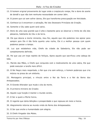 Dafa - A Voz do Criador

13. O homem original provenie nte do lugar onde o crepúsculo rompe, Pai e dono do azeite
      de dendê e que não tem nenhuma necessidade em comer àdin.

14. O jovem que cai sem sofrer danos, Ele que transforma preocupação em felicidade.

15. Conhece-Lo é encontrarr a salvação, Rei dos Dezesseis Princípios da Criação.

16. Somente o Céu sabe quem será salvo.

17. Dono de uma casa grande que é alta o bastante para se observar o limite do vôo dos
      pássaros, habitante do Céu e da terra.

18. Ele que desvia a morte iminente, meu Pai, aquele que nós podemos nos apoiar para
      sempre pois Ele é tão forte quanto uma rocha, Ele é a melhor pessoa com quem
      podemos passar o tempo.

19.     Luz   que   estabelece     vida,   Chefe   da   cidade   da   Sabedoria,   Ele   não   pode    ser
      completamente definido.

20. Pai que usa um traje repleto de feitiços, Ajana aquele que sacrificou uma cabeça de
leão.

21. Marido das Mães, o Chefe que conquista com o medicamento de uma cabra, Ele que
      pode executar a tarefa mais difícil.

22. O Rei Negro mais respeitado, o Rei que cria sem esforço, o home m poderoso que cria
      música na presa de um elefante.

23. Mensageiro principal, o vínculo entre o Rei da Terra e o Rei do Reino dos
Antepassados.

24. O Grande Alterador que muda o dia da morte.

25. O primeiro-ministro do Criador.

26. Aquele cuja função é manter o mundo coreto.

27. O Ser a quem a Morte honra.

29. O regente que deita bênçãos e prosperidade e que repousa em meio a honra.

30. Alegremente retorna ao mundo vindo do Reino dos Antepassados.

31. O Ser que enche a humanidade com alegria.

32. O Chefe Vingador dos Males.

Tran s cri t o por A wo If ákoya                                                           Pág .: 16
 