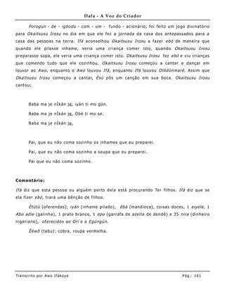 Dafa - A Voz do Criador

       Porogun - de - igbodu - com - um - fundo - acionário; foi feito um jogo divinatório
para Okaitsusu Irosu no dia em que ele fez a jornada da casa dos antepassados para a
casa das pessoas na terra. Ifá aconselhou Okaitsusu Irosu a fazer ebó de maneira que
quando ele pilasse inhame, veria uma criança comer isto, quando Okaitsusu Irosu
preparasse sopa, ele veria uma criança comer isto. Okaitsusu Irosu fez ebó e viu crianças
que comendo tudo que ele cozinhou. Okaitsusu Irosu começou a cantar e dançar em
louvor ao Awo , enquanto o Awo louvou Ifá , enquanto Ifá louvou Olódùnmarè . Assim que
Okaitsusu Irosu começou a cantar, Èsù pôs um canção em sua boca. Okaitsusu Irosu
cantou;



       Baba ma je nÌkán je , iyán ti mo gún.

       Baba ma je nÌkán je , Obè ti mo se.

       Baba ma je nÌkán je ,



       Pai, que eu não coma sozinho os inha mes que eu preparei.

       Pai, que eu não coma sozinho a soupa que eu preparei.

       Pai que eu não coma sozinho.



Comentário:

Ifá diz que esta pessoa ou alguém perto dela está procurando Ter filhos. Ifá diz que se
ela fizer ebó , trará uma bênção de filhos.

       Ètùtù (oferendas); iyán (inhame pilado), êbà (mandioca), coisas doces, 1 eiyele , 1
Abo adie (galinha), 1 prato branco, 1 epo (garrafa de azeite de dendê) e 35 nira (dinheiro
nigeriano), oferecidos ao Orí e a Egúngún .

       Èèwõ (tabu): cobra, roupa vermelha.




Tran s cri t o por A wo If ákoya                                             Pág .: 16 1
 