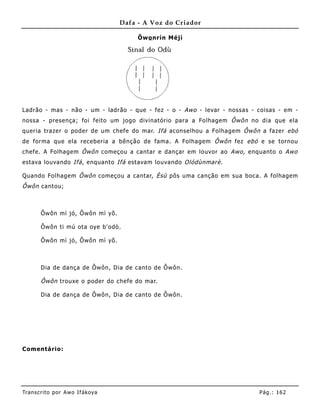 Dafa - A Voz do Criador

                                        Õwo nrín Méjì




Ladrão - mas - não - um - ladrão - que - fez - o - Awo - levar - nossas - coisas - em -
nossa - presença; foi feito um jogo divinatório para a Fo lhagem Ôwôn no dia que ela
queria trazer o poder de um chefe do mar. Ifá aconselhou a Folhagem Ôwôn a fazer ebó
de forma que ela receberia a bênção de fama. A Folhagem Ôwôn fez ebó e se tornou
chefe. A Folhagem Ôwôn começou a cantar e dançar em louvor ao Awo , enquanto o Awo
estava louvando Ifá , enquanto Ifá estavam louvando Olódùnmarè .

Quando Folhagem Ôwôn começou a cantar, Èsù pôs uma canção em sua boca. A folhagem
Ôwôn cantou;



       Ôwôn mì jó, Ôwôn mì yõ.

       Ôwôn ti mú ota oye b'odò.

       Ôwôn mì jó, Ôwôn mì yõ.



       Dia de dança de Ôwôn, Dia de canto de Ôwôn.

       Ôwôn trouxe o poder do chefe do mar.

       Dia de dança de Ôwôn, Dia de canto de Ôwôn.




Comentário:




Tran s cri t o por A wo If ákoya                                          Pág .: 16 2
 