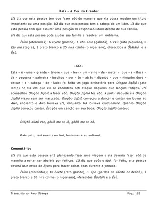 Dafa - A Voz do Criador

Ifá diz que esta pessoa tem que fazer ebó de maneira que ela possa receber um título
importante ou uma posição. Ifá diz que esta pessoa tem a cabeça de um líder. Ifá diz que
esta pessoa tem que assumir uma posição de responsabilidade dentro de sua família.

Ifá diz que esta pessoa pode ajudar sua família a resolver um problema .

        Ètùtù (oferendas); 6 eiyele (pombo), 6 Abo adie (galinha), 6 Eku (rato pequeno), 6
Eja aro (bagre), 1 prato branco e 25 nira (dinhe iro nigeriano), oferecidos a Ôbàtálá        e a
Èsù .



                                            -o0o-

Esta - é - uma - grande - árvore - que - leva - um - sino - de - metal - que - a - Boca -
da - pequena - palmeira - insultou - por - de - atrás - dizendo - que - ninguém deve -
deixar - a - cabaça - de - lado; foi feito um jogo divinatório para Ologbo Jigôlô (gato
lento) no dia em que ele se encontrou sob ataque daqueles que lançam feitiços. Ifá
aconselhou Ologbo Jigôlô a fazer ebó . Ologbo Jigóló fez ebó . A partir daquele dia Ologbo
Jigôlô viajou sem ser maxucado. Ologbo Jigôlô começou a dançar e cantar em louvor ao
Awo , enquanto o Awo louvava Ifá , enquanto Ifá louvava Olódùnmarè . Quando Ologbo
Jigóló começou cantar, Èsù pôs um canção em sua boca. Ologbo Jigôlô cantou;



        Òlógbò dúdú ese, gòòlò ma se lô, gõõlõ ma se bô.



        Gato peto, lentame nte eu irei, lentamente eu voltarei.



Comentário:

Ifá diz que esta pessoa está planejando fazer uma viagem e ela deveria fazer ebó de
maneira a evitar ser abalada por feitiços. Ifá diz que após o ebó     for feito, esta pessoa
deverá usar ervas de Eyonu para trazer coisas boas durante a jornada.

        Ètùtù (oferendas); 10 òkete (rato grande), 1 epo (garrafa de azeite de dendê), 1
prato branco e 50 nira (dinhe iro nigeriano), oferecidos Ôbàtálá e a Èsù .




Tran s cri t o por A wo If ákoya                                               Pág .: 16 3
 