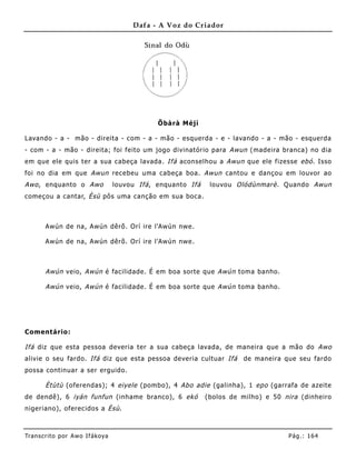 Dafa - A Voz do Criador




                                               Õbàrà Méjì

Lavando - a - mão - direita - com - a - mão - esquerda - e - lavando - a - mão - esquerda
- com - a - mão - direita; foi feito um jogo divinatório para Awun (madeira branca) no dia
em que ele quis ter a sua cabeça lavada. Ifá aconselhou a Awun que ele fizesse ebó . Isso
foi no dia em que Awun recebeu uma cabeça boa. Awun cantou e dançou em louvor ao
Awo , enquanto o Awo               louvou Ifá , enquanto Ifá    louvou Olódùnmarè . Quando Awun
começou a cantar, Èsù pôs uma canção em sua boca.



       Awún de na, Awún dêrõ. Orí ire l'Awún nwe .

       Awún de na, Awún dêrõ. Orí ire l'Awún nwe .



       Awún veio, Awún é facilidade. É em boa sorte que Awún toma banho.

       Awún veio, Awún é facilidade. É em boa sorte que Awún toma banho.




Comentário:

Ifá diz que esta pessoa deveria ter a sua cabeça lavada, de maneira que a mão do Awo
alivie o seu fardo. Ifá diz que esta pessoa deveria cultuar Ifá          de maneira que seu fardo
possa continuar a ser erguido.

       Ètùtù (oferendas); 4 eiyele (pombo), 4 Abo adie (galinha), 1 epo (garrafa de azeite
de dendê), 6 iyán funfun (inhame branco), 6 ekó                (bolos de milho) e 50 nira (dinheiro
nigeriano), oferecidos a Èsù .



Tran s cri t o por A wo If ákoya                                                      Pág .: 16 4
 