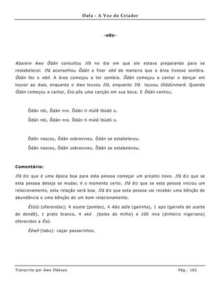 Dafa - A Voz do Criador



                                            -o0o-




Abarere Awo Ôdán consultou Ifá no dia em que ele estava preparando para se
restabelecer. Ifá aconselhou Ôdán a fizer ebó de maneira que a área tivesse sombra.
Ôdán fez o ebó . A área começou a ter sombra. Ôdán começou a cantar e dançar em
louvor ao Awo , enquanto o Awo louvou Ifá , enquanto Ifá      louvou Olódùnmarè . Quando
Ôdán começou a cantar, Èsù pôs uma canção em sua boca. E Ôdán cantou;



       Ôdán nbi, Ôdán nre. Ôdán ti múlê lbùdó o.

       Ôdán nbi, Ôdán nre. Ôdán ti múlê lbùdó o.



       Ôdán nasceu, Ôdán sobreviveu. Ôdán se estabeleceu.

       Ôdán nasceu, Ôdán sobreviveu. Ôdán se estabeleceu.



Comentário:

Ifá diz que é uma época boa para esta pessoa começar um projeto novo. Ifá diz que se
esta pessoa deseja se mudar, é o mome nto certo. Ifá diz que se esta pessoa iniciou um
relacioname nto, esta relação será boa. Ifá diz que esta pessoa vai receber uma bênção de
abundância e uma bênção de um bom relacioname nto.

       Ètùtù (oferendas); 4 eiyele (pombo), 4 Abo adie (galinha), 1 epo (garrafa de azeite
de dendê), 1 prato branco, 4 ekó         (bolos de milho) e 100 nira (dinheiro nigeriano)
oferecidos a Èsù.

       Èèwõ (tabu): caçar passarinhos.




Tran s cri t o por A wo If ákoya                                             Pág .: 16 5
 