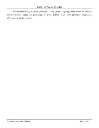 Dafa - A Voz do Criador

       Ètùtù (oferendas); 2 eiyele (pombo), 3 adìe (ave), 1 epo (garrafa azeite de dendê),
mariwo (folhas secas de palmeira), 1 prato branco e 25 nira (dinheiro nigeriano),
oferecidos a Ògún e a Èsù .




Tran s cri t o por A wo If ákoya                                             Pág .: 16 8
 