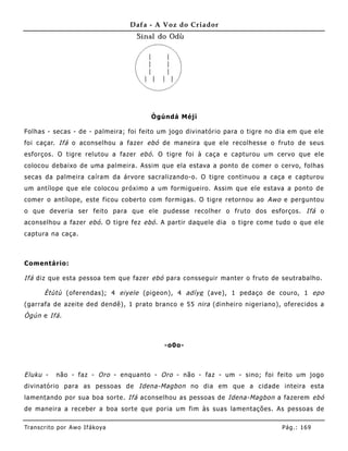 Dafa - A Voz do Criador




                                        Ògúndá Méjì

Folhas - secas - de - palmeira; foi feito um jogo divinatório para o tigre no dia em que ele
foi caçar. Ifá o aconselhou a fazer ebó de maneira que ele recolhesse o fruto de seus
esforços. O tigre relutou a fazer ebó . O tigre foi à caça e capturou um cervo que ele
colocou debaixo de uma palmeira. Assim que ela estava a ponto de comer o cervo, folhas
secas da palme ira caíram da árvore sacralizando-o. O tigre continuou a caça e capturou
um antílope que ele colocou próximo a um formigueiro. Assim que ele estava a ponto de
comer o antílope, este ficou coberto com formigas. O tigre retornou ao Awo e perguntou
o que deveria ser feito para que ele pudesse recolher o fruto dos esforços. Ifá o
aconselhou a fazer ebó . O tigre fez ebó . A partir daquele dia o tigre come tudo o que ele
captura na caça.



Comentário:

Ifá diz que esta pessoa tem que fazer ebó para consseguir manter o fruto de seutrabalho.

       Ètùtù (oferendas); 4 eiyele (pigeon), 4 adìye (ave), 1 pedaço de couro, 1 epo
(garrafa de azeite ded dendê), 1 prato branco e 55 nira (dinhe iro nigeriano), oferecidos a
Ògún e Ifá .



                                           -o0o-



Eluku -     não - faz - Oro - enquanto - Oro - não - faz - um - sino; foi feito um jogo
divinatório para as pessoas de Idena-Magbon no dia em que a cidade inteira esta
lamentando por sua boa sorte. Ifá aconselhou as pessoas de Idena-Magbon a fazerem ebó
de mane ira a receber a boa sorte que poria um fim às suas lame ntações. As pessoas de

Tran s cri t o por A wo If ákoya                                               Pág .: 16 9
 