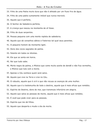 Dafa - A Voz do Criador

33. Filho de uma Pedra muito dura que não é afetado por um fluxo frio de água.

34. Filho de uma pedra sumamente imóvel que nunca morrerá.

35. Aquele que é perfeito.

36. O Senhor da Sabedoria perfeita.

37. A criança que nasceu na montanha de of Itase.

38. Filho de duas serpentes.

39. Pessoa peque na com uma me nte repleta de sabedoria.

40. Aquele que dá conselhos sábios e fraternos tal qual seus parentes.

41. O pequeno home m da montanha Igeti.

42. Dono dos cocos sagrados de palma.

43. Falante em todos os idiomas.

44. Ele que se senta em honra.

45. Rei que tudo sabe.

46. Morte negra da palma, o Místico que come muito azeite de dendê e não fica vermelho,
    o Místico que luta com a morte.

47. Apenas o Céu conhece quem será salvo.

48. Aquele que vive na Terra e vive no Céu.

49. O robusto, aquele que é viril e que não recusa os avanços de uma mulher.

50. Aquele que é a testemunha de todo o destino, aquele que é mais eficaz que remédio.

51. Espírito do Destino, dono do mar, que transmuta infortúnio em alegria.

52. Aquele que salva as pessoas da morte, aquele que é mais eficaz que remédio.

53. É você que pode viver para as pessoas.

54. Espírito que me dá filhos.

55. Aquele que desperta e muda o dia da morte.




Tran s cri t o por A wo If ákoya                                             Pág .: 17
 