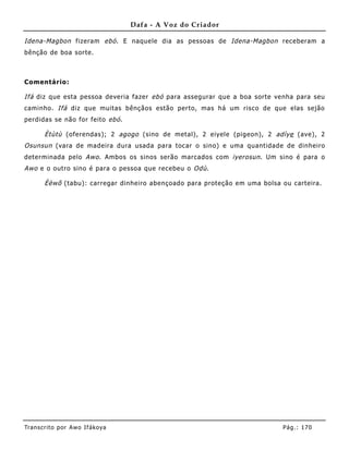 Dafa - A Voz do Criador

Idena-Magbon fizeram ebó . E naquele dia as pessoas de Idena-Magbon receberam a
bênção de boa sorte.



Comentário:

Ifá diz que esta pessoa deveria fazer ebó para assegurar que a boa sorte venha para seu
caminho. Ifá diz que muitas bênçãos estão perto, mas há um risco de que elas sejão
perdidas se não for feito ebó .

       Ètùtù (oferendas); 2 agogo (sino de metal), 2 eiyele (pigeon), 2 adìye (ave), 2
Osunsun (vara de madeira dura usada para tocar o sino) e uma quantidade de dinheiro
determinada pelo Awo . Ambos os sinos serão marcados com iyerosun . Um sino é para o
Awo e o outro sino é para o pessoa que recebeu o Odù .

       Èèwõ (tabu): carregar dinheiro abençoado para proteção em uma bolsa ou carteira.




Tran s cri t o por A wo If ákoya                                           Pág .: 17 0
 