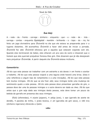 Dafa - A Voz do Criador




                                           Õsá Méjì

A - roda - da - fre nte - carrega - dinheiro - enquanto - que - a - roda - de -       trás -
carrega - contas - enquanto Ògèdègédé - mantém - brilhando - o - topo - do - rio; foi
feito um jogo divinatório para Õrúnmìlà no dia que ele estava se preparando para ir a
lugares distantes. Ifá aconselhou Õrúnmìlà a fazer ebó antes de iniciar a jornada.
Õrúnmìlà fez ebó . Õrúnmìlà ofereceu gim a aqueles que estavam viajando com ele.
Quando eles terminaram de beber, eles olharam um pra cara do outro e disseram que o
homem que eles queriam prejudicar fereceu-lhes gim. Eles disseram que já não desejavam
mais prejudicar Õrúnmìlà e. A partir daquele dia Õrúnmìlà estava incólume .



Comentário:

Ifá diz que esta pessoa vai trabalhar com um estranho e ela deveo ir em fre nte e aceitar
o trabalho. Ifá diz que esta pessoa viajará a uma laguna onde haverá uma brisa. (Esta é
uma referência a algum tipo de rompimento e a uma iniciação). Ifá diz que esta pessoa
tem muitos inimigos. Ifá diz que se ela fizer ebó , seus inimigos terão uma mudança de
sentimento quato a esta pessoa. Ifá diz esta pessoa deve presentear garrafas de gim, a
pessoa deve dar uma às pessoas inimigas e o outra deveria ser dada ao Awo . Ifá diz que
antes que o gim seja dado aos inimigos desta pessoa, esta deve tomar um pouco da
bebida da garrafa em presensa dos seus inimigos.

       Ètùtù (oferendas); 4 eiyele (pigeon), 4 adìye (ave), 1 epo (garrafa de azeite de
dendê), 4 pacotes de milho, 1 prato branco, 2 oti (garrafas de gim seco), e 100 nira
(dinheiro nigeriano) oferecido a Ìyàmi .

                                            -o0o-




Tran s cri t o por A wo If ákoya                                              Pág .: 17 1
 