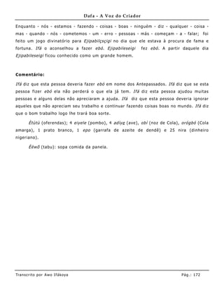 Dafa - A Voz do Criador

Enquanto - nós - estamos - fazendo - coisas - boas - ninguém - diz - qualquer - coisa -
mas - quando - nós - cometemos - um - erro - pessoas - más - começam - a - falar;            foi
feito um jogo divinatório para Ejipabilçsçigi no dia que ele estava à procura de fama e
fortuna. Ifá o aconselhou a fazer ebó . Ejipabileseigi       fez ebó . A partir daquele dia
Ejipabileseigi ficou conhecido como um grande homem.



Comentário:

Ifá diz que esta pessoa deveria fazer ebó em nome dos Antepassados. Ifá diz que se esta
pessoa fizer ebó ela não perderá o que ela já tem. Ifá diz esta pessoa ajudou muitas
pessoas e alguns delas não apreciaram a ajuda. Ifá    diz que esta pessoa deveria ignorar
aqueles que não apreciam seu trabalho e continuar fazendo coisas boas no mundo. Ifá diz
que o bom trabalho logo lhe trará boa sorte.

       Ètùtù (oferendas); 4 eiyele (pombo), 4 adìye (ave), obì (noz de Cola), orógbó (Cola
amarga), 1 prato branco, 1 epo (garrafa de azeite de dendê) e 25 nira (dinheiro
nigeriano).

       Èèwõ (tabu): sopa comida da panela.




Tran s cri t o por A wo If ákoya                                               Pág .: 17 2
 