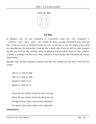 Dafa - A Voz do Criador




                                          Ìká Méjì

O - pássaro - voa - no - céu - enquanto - o - o estranho - viaja - por - mar - enquanto - o
- cachorro - vem - para - levar - um - nome; foi feito um jogo divinatório para Erelu do
Mar, o filho do navio, o santuário acima do mar, no dia para o que ele estava procurando
por abundância. Ifá aconselhou Erelu do Mar a fazer ebó . Erelu do Mar fez ebó . Naquele
dia em que Erelu do Mar recebeu todas as bênçãos que ele pediu. Erelu do Mar começou
a cantar e a dançar em louvor ao Awo , enquanto o Awo louvou Ifá , enquanto Ifá      louvou
Olódùnmarè .

Quando Erelu do Mar começou a cantar, Èsù pôs uma canção em sua boca. Erelu do Mar
cantou:



       Okõ mi sí, okõ mi gbõ.

       Okõ mi sí, okõ mi gbõ.

       Èbuté ire l'ôkô mi lô.

       Èbuté ire l'ôkô mi lô.



       Barco de mar venha, tremor do barco do mar.

       Barco de mar venha, tremor do barco do mar.

       Em águas boas onde o barco está velejando.

       Em águas boas onde o barco está velejando.

Comentário:



Tran s cri t o por A wo If ákoya                                              Pág .: 17 3
 