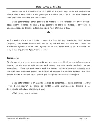 Dafa - A Voz do Criador

       Ifá diz que esta pessoa deveria fazer ebó , se se estiver indo viajar. Ifá diz que esta
pessoa deveria fazer ebó se o seu ganha pão é com um barco. Ifá diz que esta pessoa vai
ficar rica se ela trabalhar com um estranho.

       Ètùtù (oferendas); barco pequeno de madeira (a ser colocado no prato branco),
õgedê we êre (banana), ein (ovo), 1 epo (garrafa de azeite de dendê), 1 adìye (ave) e
uma quantidade de dinheiro determinado pelo Awo , oferecido a Èsù .

                                            -o0o-



Você - está - fraco - eu - estou - fraco; foi feito um jogo divinatório para Agbadu
(serpente) que estava descançando ao sol no dia em que ela seria feita chefe. Ifá
aconselhou Agbadu a fazer ebó . Agbadu se recusou fazer ebó . A partir daquele dia
sempre que alguém via Agbadu saia correndo.



Comentário:

Ifá diz que esta pessoa está passando por um momento difícil em um relacioname nto
pessoal. Ifá diz que se esta pessoa está casada, ela esta tendo problemas no seu
matrimônio. Ifá diz que esta pessoa está por demais ansiosá e que esta condição está
tornando seus problemas piores. Ifá diz que há pessoas que quere m ajuda-la, mas esta
pessoa os está mantendo longe. Ifá diz que esta pessoa necessita de coragem.



       Ètùtù (oferendas); 1 orí agbadu (cabeça de serpente), 1 eiyele (pombo), 1 adìye
(ave), 1 epo (garrafa de azeite de dendê) e uma quantidade de dinheiro a ser
determinada pelo Awo , oferecidos à Èsù .

       Èèwõ (tabu): macaco cinza.




Tran s cri t o por A wo If ákoya                                                 Pág .: 17 4
 