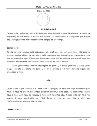 Dafa - A Voz do Criador




                                             Òtúrúpõ n Méjì

Cabeça - da - palmeira - nova; foi feito um jogo divinatório para Ikusigbade (A morte me
esqueceu) no dia morte o estava procurando. Ifá aconselhou a Ikusigbade que fizesse
ebó . Ikusigbade fez ebó e recebeu uma bênção de vida longa.



Comentário:

Ifá diz se esta pessoa está esperando um bebê que ela têm que fazer ebó para se
prevenir contra abiku . Ifá diz que o bebê prometeu aos imortais que retornaria a terra
dos antepassados logo. Ifá diz que devem ser feitos ebó de maneira que o bebê mude sua
promessa em retornar aos antepassados antes de se tornar adulto.

       Ètùtù (oferendas); Mariwo           (folhagens de palma), 1 eiyele (pombo), 1 adìye (ave),
1 epo (garrafa de azeite de dendê), 1 prato branco e 50 nira (dinheiro nigeriano),
oferecidos a Ìbejì .



                                                    -o0o-



Couro - fino - que - cobriu - o - face - de - Egúngún ; foi feito um jogo divinatório para
Yaya    e Yàyá no dia em que ambos quiseram construir uma casa. Ifá aconselhou Yaya e
Yàyá a fazer ebó . Yaya se recusou a fazer ebó . Yàyá fez ebó . A casa feita por Yaya veio
abaixo.    A    casa    construída   por     Yàyá   durou   o   resto   de   sua   vida   e   ele   viveu
confortavelmente daquele dia em diante.



Comentário:




Tran s cri t o por A wo If ákoya                                                          Pág .: 17 5
 